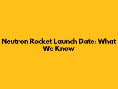 Neutron Rocket Launch Date: What We Know