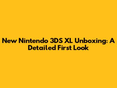 New Nintendo 3DS XL Unboxing: A Detailed First Look