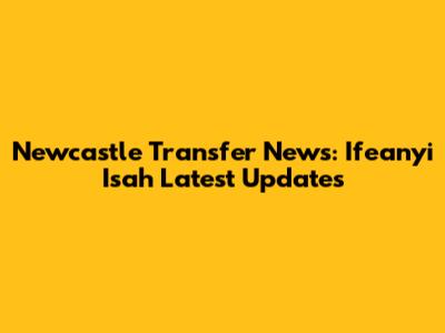 Newcastle Transfer News: Ifeanyi Isah Latest Updates