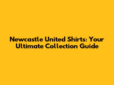 Newcastle United Shirts: Your Ultimate Collection Guide