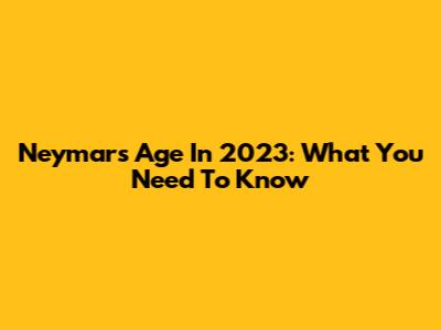 Neymar's Age In 2023: What You Need To Know