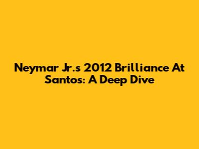 Neymar Jr.'s 2012 Brilliance At Santos: A Deep Dive