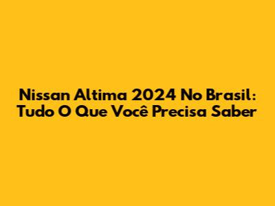 Nissan Altima 2024 No Brasil: Tudo O Que Você Precisa Saber