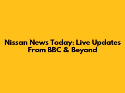 Nissan News Today: Live Updates From BBC & Beyond