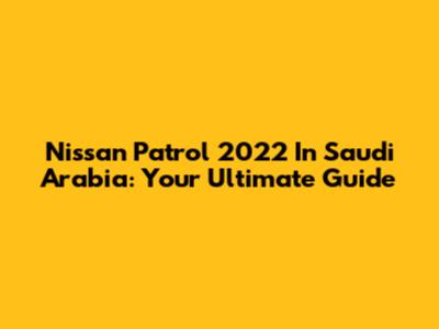 Nissan Patrol 2022 In Saudi Arabia: Your Ultimate Guide