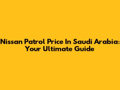 Nissan Patrol Price In Saudi Arabia: Your Ultimate Guide
