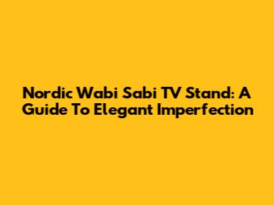 Nordic Wabi Sabi TV Stand: A Guide To Elegant Imperfection