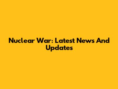 Nuclear War: Latest News And Updates