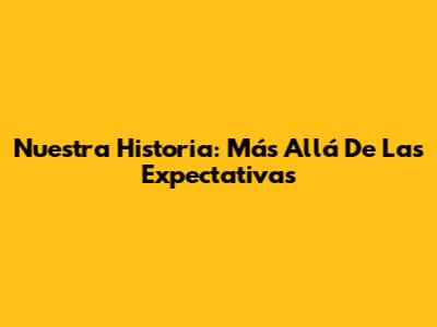 Nuestra Historia: Más Allá De Las Expectativas