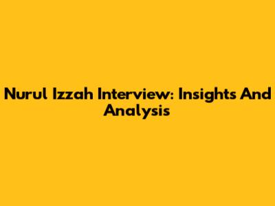 Nurul Izzah Interview: Insights And Analysis