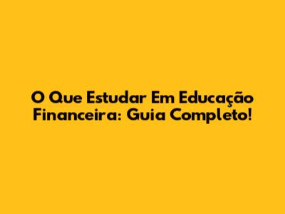 O Que Estudar Em Educação Financeira: Guia Completo!