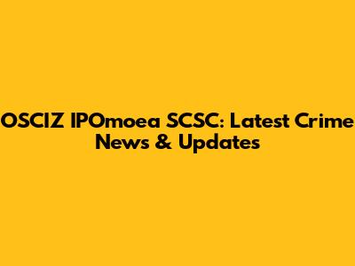 OSCIZ IPOmoea SCSC: Latest Crime News & Updates