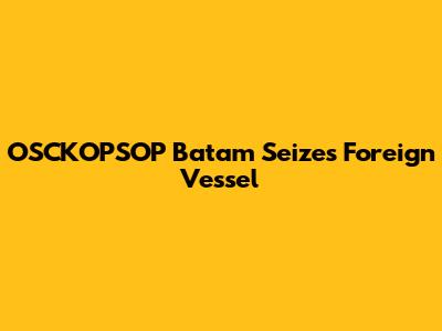 OSCKOPSOP Batam Seizes Foreign Vessel
