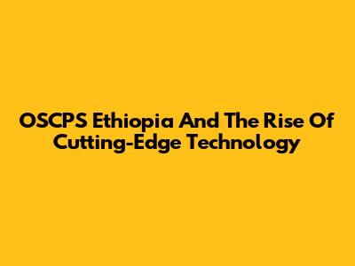 OSCPS Ethiopia And The Rise Of Cutting-Edge Technology
