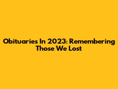 Obituaries In 2023: Remembering Those We Lost