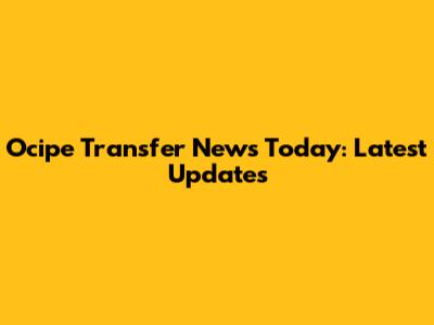 Ocipe Transfer News Today: Latest Updates