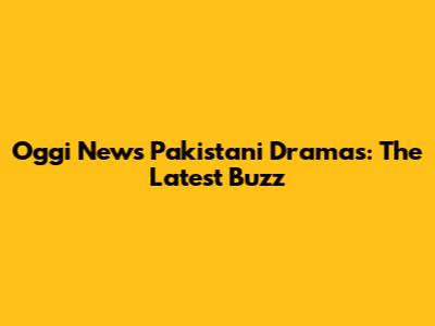Oggi News Pakistani Dramas: The Latest Buzz