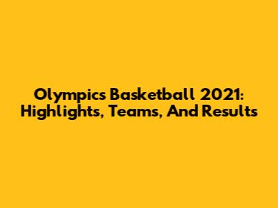 Olympics Basketball 2021: Highlights, Teams, And Results