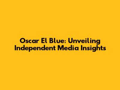 Oscar El Blue: Unveiling Independent Media Insights