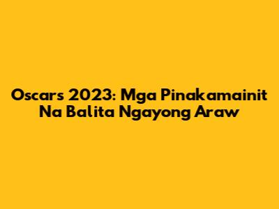 Oscars 2023: Mga Pinakamainit Na Balita Ngayong Araw