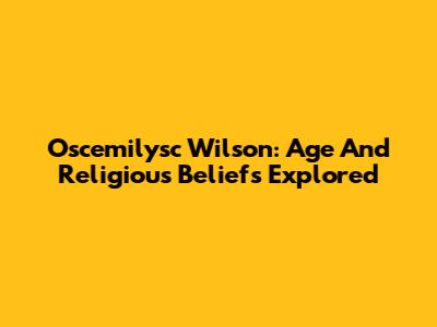 Oscemilysc Wilson: Age And Religious Beliefs Explored