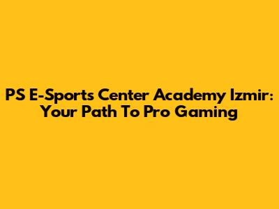 PS E-Sports Center Academy Izmir: Your Path To Pro Gaming