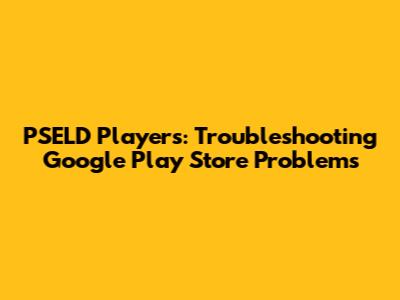 PSELD Players: Troubleshooting Google Play Store Problems