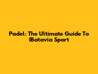 Padel: The Ultimate Guide To IBatavia Sport