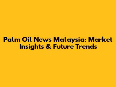 Palm Oil News Malaysia: Market Insights & Future Trends