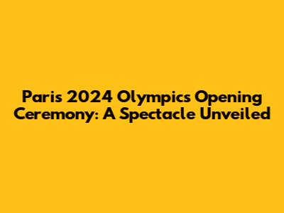 Paris 2024 Olympics Opening Ceremony: A Spectacle Unveiled