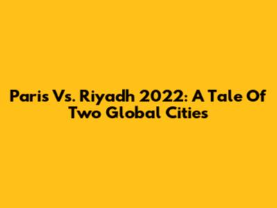 Paris Vs. Riyadh 2022: A Tale Of Two Global Cities