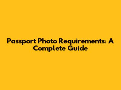 Passport Photo Requirements: A Complete Guide