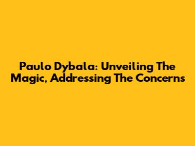 Paulo Dybala: Unveiling The Magic, Addressing The Concerns