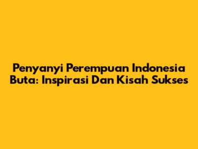 Penyanyi Perempuan Indonesia Buta: Inspirasi Dan Kisah Sukses