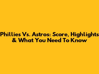 Phillies Vs. Astros: Score, Highlights & What You Need To Know