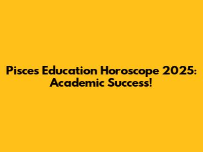 Pisces Education Horoscope 2025: Academic Success!