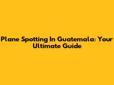 Plane Spotting In Guatemala: Your Ultimate Guide