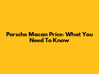 Porsche Macan Price: What You Need To Know