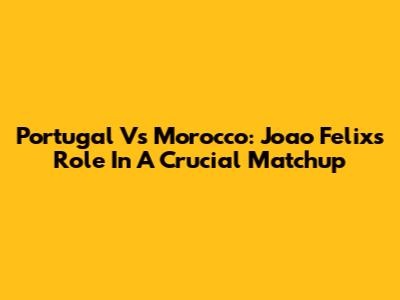 Portugal Vs Morocco: Joao Felix's Role In A Crucial Matchup