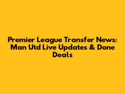 Premier League Transfer News: Man Utd Live Updates & Done Deals