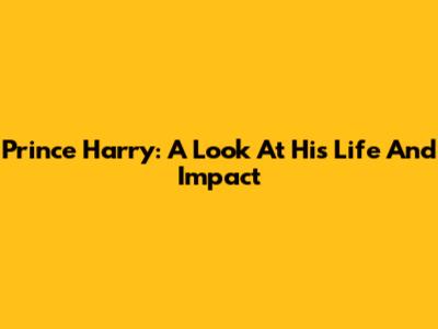 Prince Harry: A Look At His Life And Impact