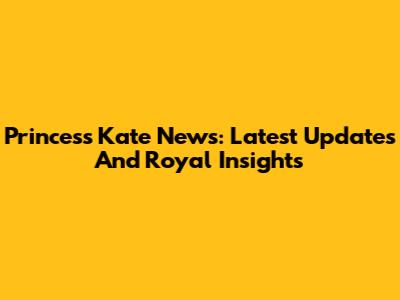 Princess Kate News: Latest Updates And Royal Insights