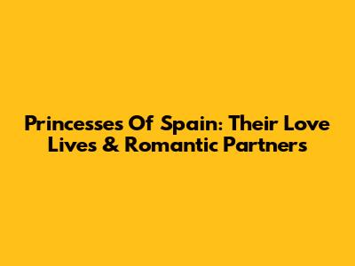 Princesses Of Spain: Their Love Lives & Romantic Partners