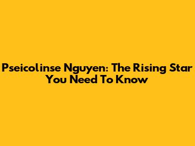 Pseicolinse Nguyen: The Rising Star You Need To Know