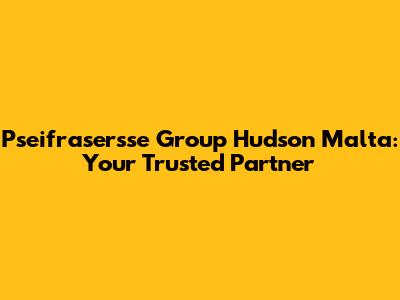 Pseifrasersse Group Hudson Malta: Your Trusted Partner
