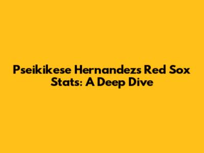 Pseikikese Hernandez's Red Sox Stats: A Deep Dive