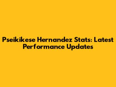 Pseikikese Hernandez Stats: Latest Performance Updates