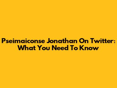 Pseimaiconse Jonathan On Twitter: What You Need To Know
