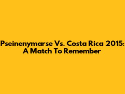 Pseinenymarse Vs. Costa Rica 2015: A Match To Remember