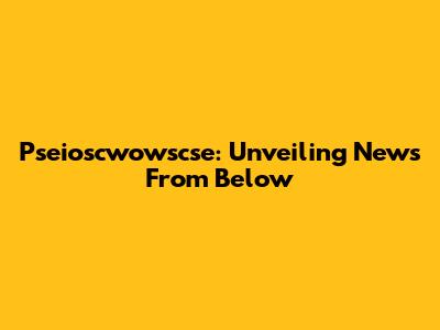Pseioscwowscse: Unveiling News From Below